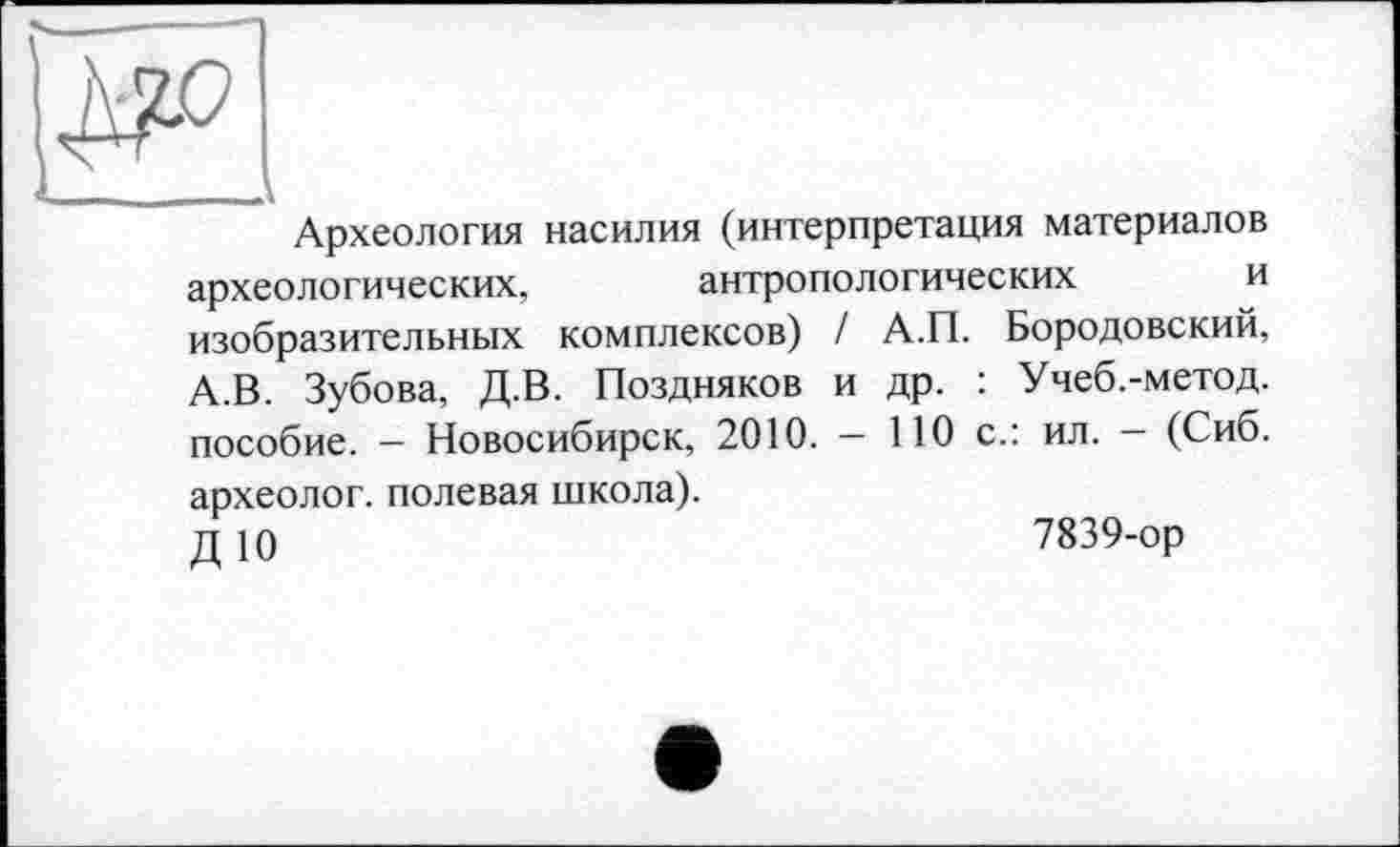 ﻿____
Археология насилия (интерпретация материалов археологических,	антропологических	и
изобразительных комплексов) / А.П. Бородовский, А.В. Зубова, Д.В. Поздняков и др. : Учеб.-метод. пособие. - Новосибирск, 2010. - 110 с.: ил. - (Сиб. археолог, полевая школа).
ДЮ	7839-ор